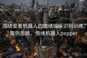 围绕爱看机器人的情绪操纵识别训练：案例思路，情绪机器人pepper