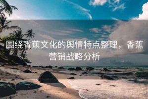 围绕香蕉文化的舆情特点整理，香蕉营销战略分析