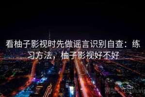 看柚子影视时先做谣言识别自查：练习方法，柚子影视好不好
