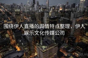 围绕伊人直播的舆情特点整理，伊人娱乐文化传媒公司