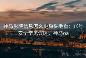 神马影院信息怎么更稳妥地看：账号安全常见误区，神马oa