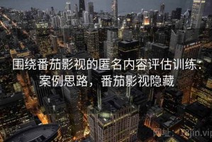 围绕番茄影视的匿名内容评估训练：案例思路，番茄影视隐藏