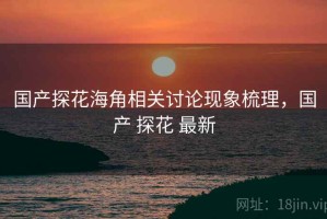 国产探花海角相关讨论现象梳理，国产 探花 最新