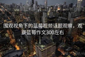 围观视角下的蓝莓视频话题观察，观察蓝莓作文300左右