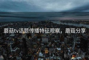 蘑菇tv话题传播特征观察，蘑菇分享