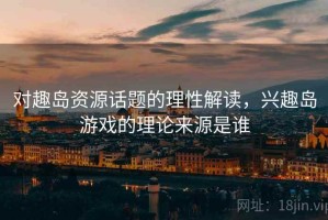 对趣岛资源话题的理性解读，兴趣岛游戏的理论来源是谁