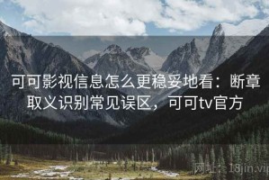 可可影视信息怎么更稳妥地看：断章取义识别常见误区，可可tv官方