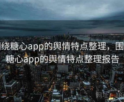 围绕糖心app的舆情特点整理，围绕糖心app的舆情特点整理报告