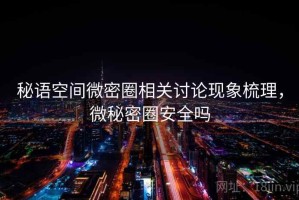 秘语空间微密圈相关讨论现象梳理，微秘密圈安全吗