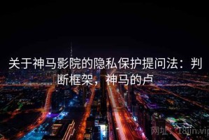 关于神马影院的隐私保护提问法：判断框架，神马的卢