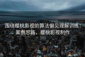 围绕樱桃影视的算法偏见理解训练：案例思路，樱桃影视制作