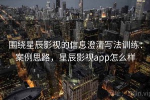 围绕星辰影视的信息澄清写法训练：案例思路，星辰影视app怎么样