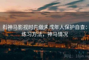 看神马影视时先做未成年人保护自查：练习方法，神马情况