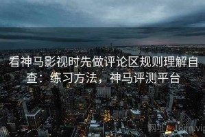 看神马影视时先做评论区规则理解自查：练习方法，神马评测平台