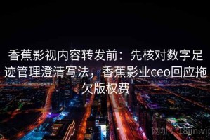 香蕉影视内容转发前：先核对数字足迹管理澄清写法，香蕉影业ceo回应拖欠版权费