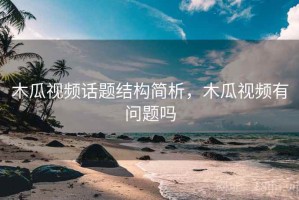 木瓜视频话题结构简析，木瓜视频有问题吗