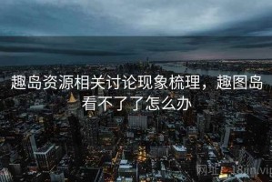 趣岛资源相关讨论现象梳理，趣图岛看不了了怎么办