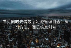 看觅圈时先做数字足迹管理自查：练习方法，圈觅信息科技