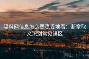 黑料网信息怎么更稳妥地看：断章取义识别常见误区