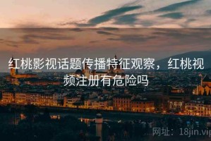 红桃影视话题传播特征观察，红桃视频注册有危险吗