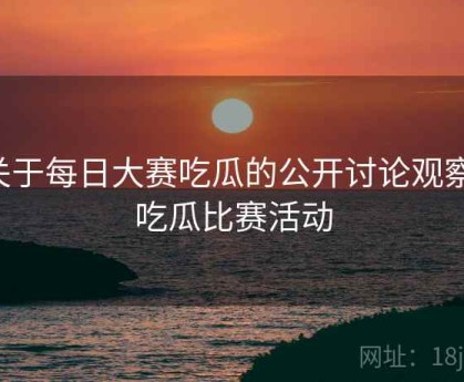 关于每日大赛吃瓜的公开讨论观察，吃瓜比赛活动