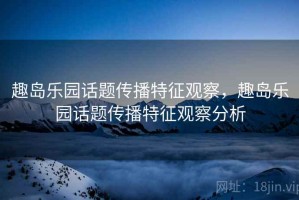 趣岛乐园话题传播特征观察，趣岛乐园话题传播特征观察分析