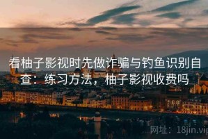 看柚子影视时先做诈骗与钓鱼识别自查：练习方法，柚子影视收费吗