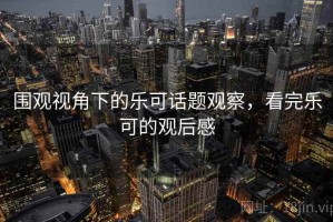 围观视角下的乐可话题观察，看完乐可的观后感