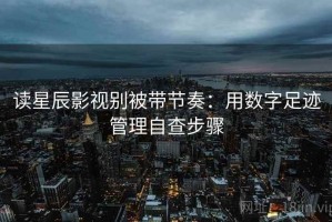 读星辰影视别被带节奏：用数字足迹管理自查步骤