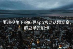 围观视角下的麻豆app官网话题观察，麻豆场景剧情