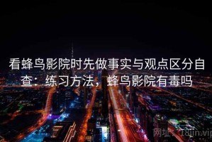 看蜂鸟影院时先做事实与观点区分自查：练习方法，蜂鸟影院有毒吗