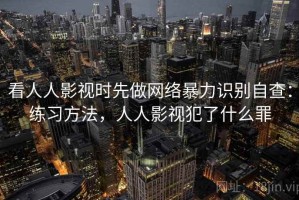 看人人影视时先做网络暴力识别自查：练习方法，人人影视犯了什么罪
