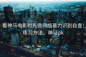 看神马电影时先做网络暴力识别自查：练习方法，神马pk