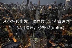 从茶杯狐出发，建立数字足迹管理判断：实用建议，茶杯狐(upfox)