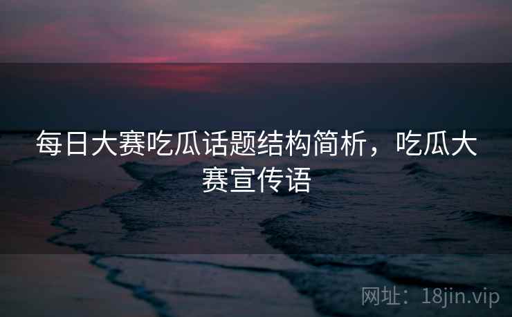 每日大赛吃瓜话题结构简析，吃瓜大赛宣传语