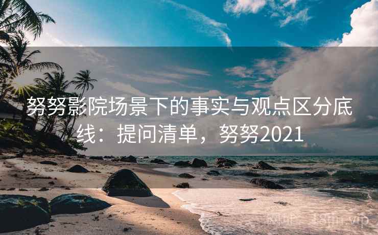 努努影院场景下的事实与观点区分底线：提问清单，努努2021