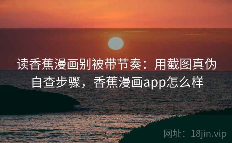 读香蕉漫画别被带节奏：用截图真伪自查步骤，香蕉漫画app怎么样