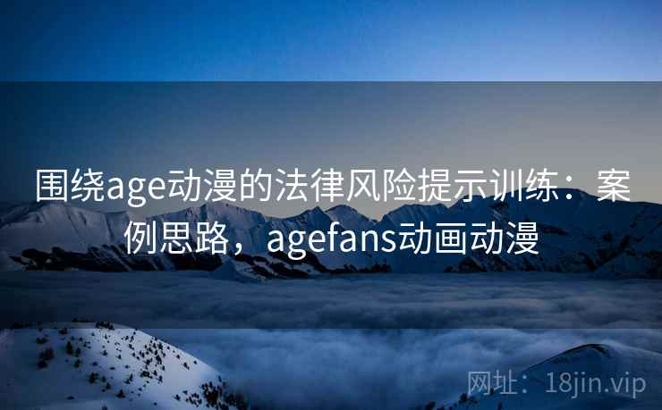 围绕age动漫的法律风险提示训练：案例思路，agefans动画动漫