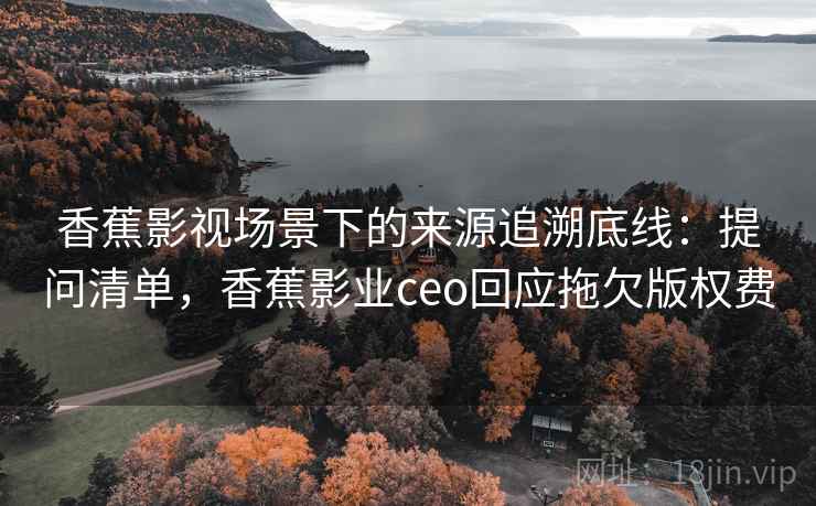 香蕉影视场景下的来源追溯底线：提问清单，香蕉影业ceo回应拖欠版权费