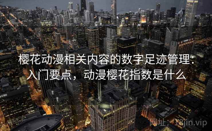 樱花动漫相关内容的数字足迹管理：入门要点，动漫樱花指数是什么