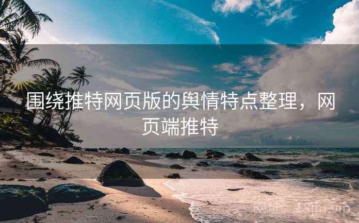 围绕推特网页版的舆情特点整理，网页端推特