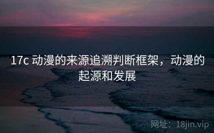 17c 动漫的来源追溯判断框架，动漫的起源和发展