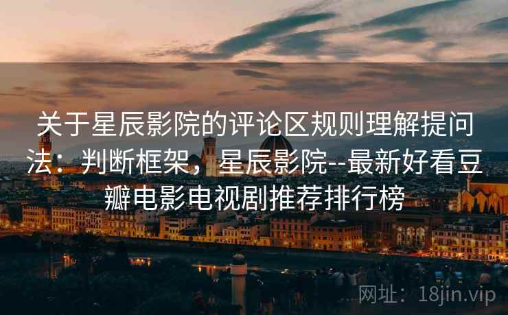 关于星辰影院的评论区规则理解提问法：判断框架，星辰影院--最新好看豆瓣电影电视剧推荐排行榜