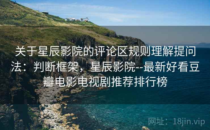 关于星辰影院的评论区规则理解提问法：判断框架，星辰影院--最新好看豆瓣电影电视剧推荐排行榜
