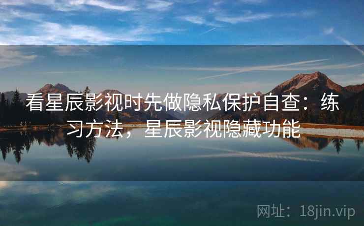 看星辰影视时先做隐私保护自查：练习方法，星辰影视隐藏功能