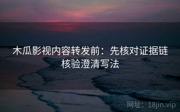 木瓜影视内容转发前：先核对证据链核验澄清写法