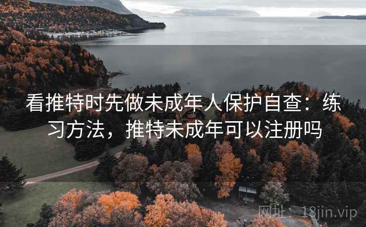 看推特时先做未成年人保护自查：练习方法，推特未成年可以注册吗