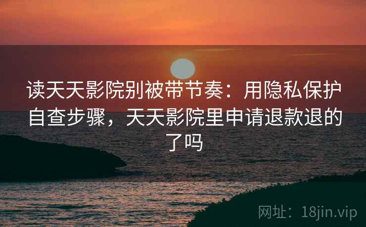 读天天影院别被带节奏：用隐私保护自查步骤，天天影院里申请退款退的了吗