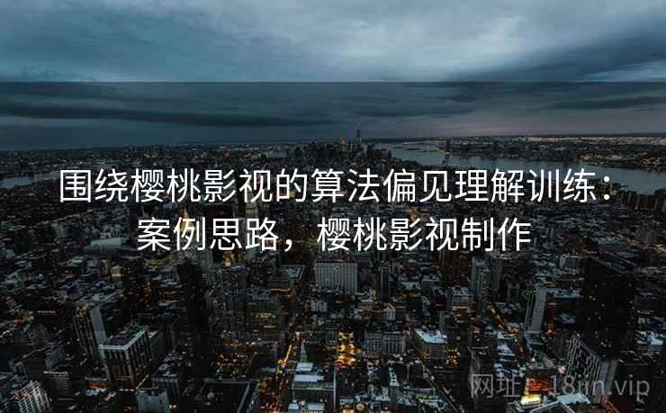 围绕樱桃影视的算法偏见理解训练：案例思路，樱桃影视制作