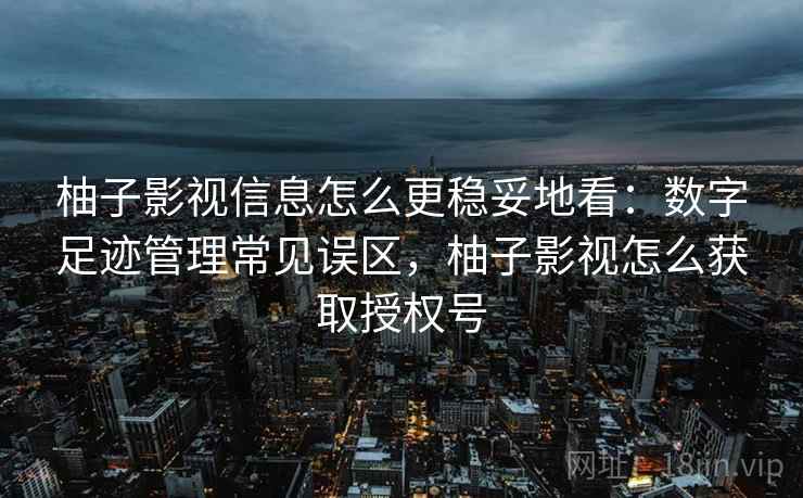 柚子影视信息怎么更稳妥地看：数字足迹管理常见误区，柚子影视怎么获取授权号